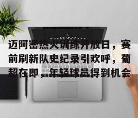 九游娱乐官网-迈阿密热火训练开放日，赛前刷新队史纪录引欢呼，葡超在即，年轻球员得到机会的简单介绍
